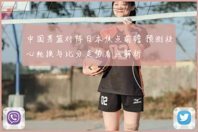 中国男篮对阵日本焦点前瞻 预测核心轮换与比分走势看点解析