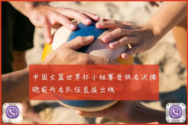 中国女篮世界杯小组赛晋级名次揭晓前两名队伍直接出线