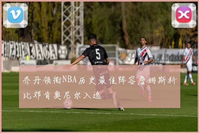 乔丹领衔NBA历史最佳阵容詹姆斯科比邓肯奥尼尔入选