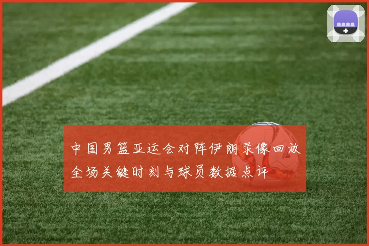 中国男篮亚运会对阵伊朗录像回放全场关键时刻与球员数据点评