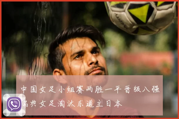 中国女足小组赛两胜一平晋级八强瑞典女足淘汰东道主日本